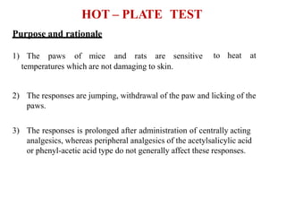 HOT – PLATE TEST
temperatures which are not damaging to skin.
2) The responses are jumping, withdrawal of the paw and licking of the
paws.
3) The responses is prolonged after administration of centrally acting
analgesics, whereas peripheral analgesics of the acetylsalicylic acid
or phenyl-acetic acid type do not generally affect these responses.
to heat at
Purpose and rationale
1) The paws of mice and rats are sensitive
 