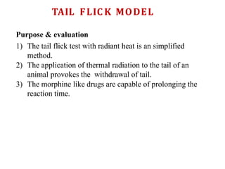 TAIL FLIC K MODEL
Purpose & evaluation
1) The tail flick test with radiant heat is an simplified
method.
2) The application of thermal radiation to the tail of an
animal provokes the withdrawal of tail.
3) The morphine like drugs are capable of prolonging the
reaction time.
 