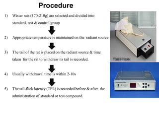 Procedure
1) Wistar rats (170-210g) are selected and divided into
standard, test & control group
2) Appropriate temperature is maintained on the radiant source
3) The tail of the rat is placed on the radiant source & time
taken for the rat to withdraw its tail is recorded.
4) Usually withdrawal time is within 2-10s
5) The tail-flick latency (TFL) is recorded before & after the
administration of standard or test compound.
 