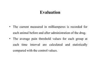 Evaluation
• The current measured in milliamperes is recorded for
each animal before and after administration of the drug.
• The average pain threshold values for each group at
each time interval are calculated and statistically
compared with the control values.
 