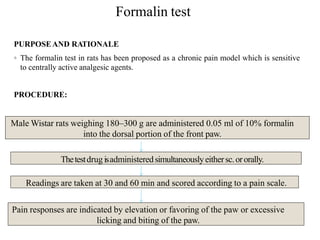 Formalin test
PURPOSEAND RATIONALE
◦ The formalin test in rats has been proposed as a chronic pain model which is sensitive
to centrally active analgesic agents.
PROCEDURE:
Male Wistar rats weighing 180–300 g are administered 0.05 ml of 10% formalin
into the dorsal portion of the front paw.
Thetestdrug isadministeredsimultaneouslyeithersc.ororally.
Readings are taken at 30 and 60 min and scored according to a pain scale.
Pain responses are indicated by elevation or favoring of the paw or excessive
licking and biting of the paw.
 
