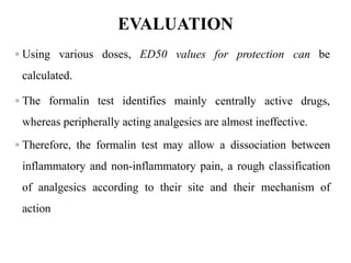 EVALUATION
for protection can be
◦ Using various doses, ED50 values
calculated.
◦ The formalin test identifies mainly centrally active drugs,
whereas peripherally acting analgesics are almost ineffective.
◦ Therefore, the formalin test may allow a dissociation between
inflammatory and non-inflammatory pain, a rough classification
of analgesics according to their site and their mechanism of
action
 