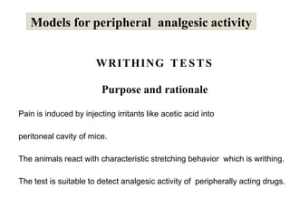 WRITHING TESTS
Purpose and rationale
Pain is induced by injecting irritants like acetic acid into
peritoneal cavity of mice.
The animals react with characteristic stretching behavior which is writhing.
The test is suitable to detect analgesic activity of peripherally acting drugs.
Models for peripheral analgesic activity
 