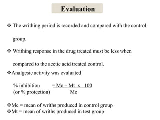 Evaluation
 The writhing period is recorded and compared with the control
group.
 Writhing response in the drug treated must be less when
compared to the acetic acid treated control.
Analgesic activity was evaluated
% inhibition = Mc – Mt x 100
(or % protection) Mc
Mc = mean of wriths produced in control group
Mt = mean of wriths produced in test group
 