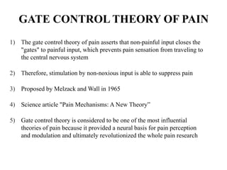 GATE CONTROL THEORY OF PAIN
1) The gate control theory of pain asserts that non-painful input closes the
"gates" to painful input, which prevents pain sensation from traveling to
the central nervous system
2) Therefore, stimulation by non-noxious input is able to suppress pain
3) Proposed by Melzack and Wall in 1965
4) Science article "Pain Mechanisms: A New Theory”
5) Gate control theory is considered to be one of the most influential
theories of pain because it provided a neural basis for pain perception
and modulation and ultimately revolutionized the whole pain research
 