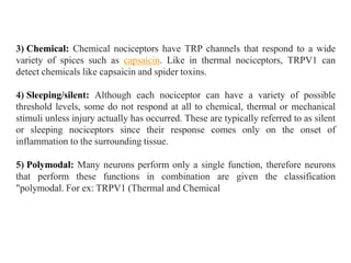 3) Chemical: Chemical nociceptors have TRP channels that respond to a wide
variety of spices such as capsaicin. Like in thermal nociceptors, TRPV1 can
detect chemicals like capsaicin and spider toxins.
4) Sleeping/silent: Although each nociceptor can have a variety of possible
threshold levels, some do not respond at all to chemical, thermal or mechanical
stimuli unless injury actually has occurred. These are typically referred to as silent
or sleeping nociceptors since their response comes only on the onset of
inflammation to the surrounding tissue.
5) Polymodal: Many neurons perform only a single function, therefore neurons
that perform these functions in combination are given the classification
"polymodal. For ex: TRPV1 (Thermal and Chemical
 
