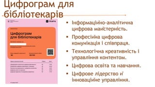 Цифрограм для
бібліотекарів
 Інформаційно-аналітична
цифрова майстерність.
 Професійна цифрова
комунікація і співпраця.
 Технологічна креативність і
управління контентом.
 Цифрова освіта та навчання.
 Цифрове лідерство й
інноваційне управління.
 