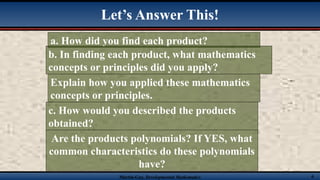 Martin-Gay, Developmental Mathematics 6
Let’s Answer This!
a. How did you find each product?
b. In finding each product, what mathematics
concepts or principles did you apply?
Explain how you applied these mathematics
concepts or principles.
c. How would you described the products
obtained?
Are the products polynomials? If YES, what
common characteristics do these polynomials
have?
 