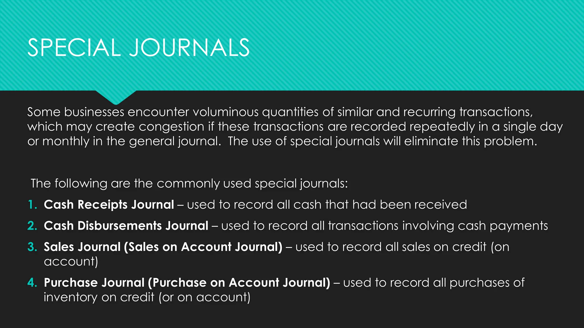 Some businesses encounter voluminous quantities of similar and recurring transactions,
which may create congestion if these transactions are recorded repeatedly in a single day
or monthly in the general journal. The use of special journals will eliminate this problem.
The following are the commonly used special journals:
1. Cash Receipts Journal – used to record all cash that had been received
2. Cash Disbursements Journal – used to record all transactions involving cash payments
3. Sales Journal (Sales on Account Journal) – used to record all sales on credit (on
account)
4. Purchase Journal (Purchase on Account Journal) – used to record all purchases of
inventory on credit (or on account)
SPECIAL JOURNALS
 