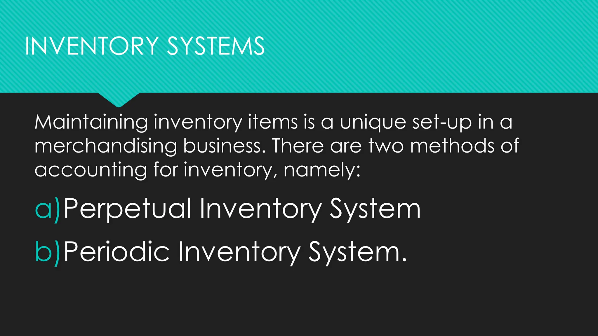 Maintaining inventory items is a unique set-up in a
merchandising business. There are two methods of
accounting for inventory, namely:
a)Perpetual Inventory System
b)Periodic Inventory System.
INVENTORY SYSTEMS
 