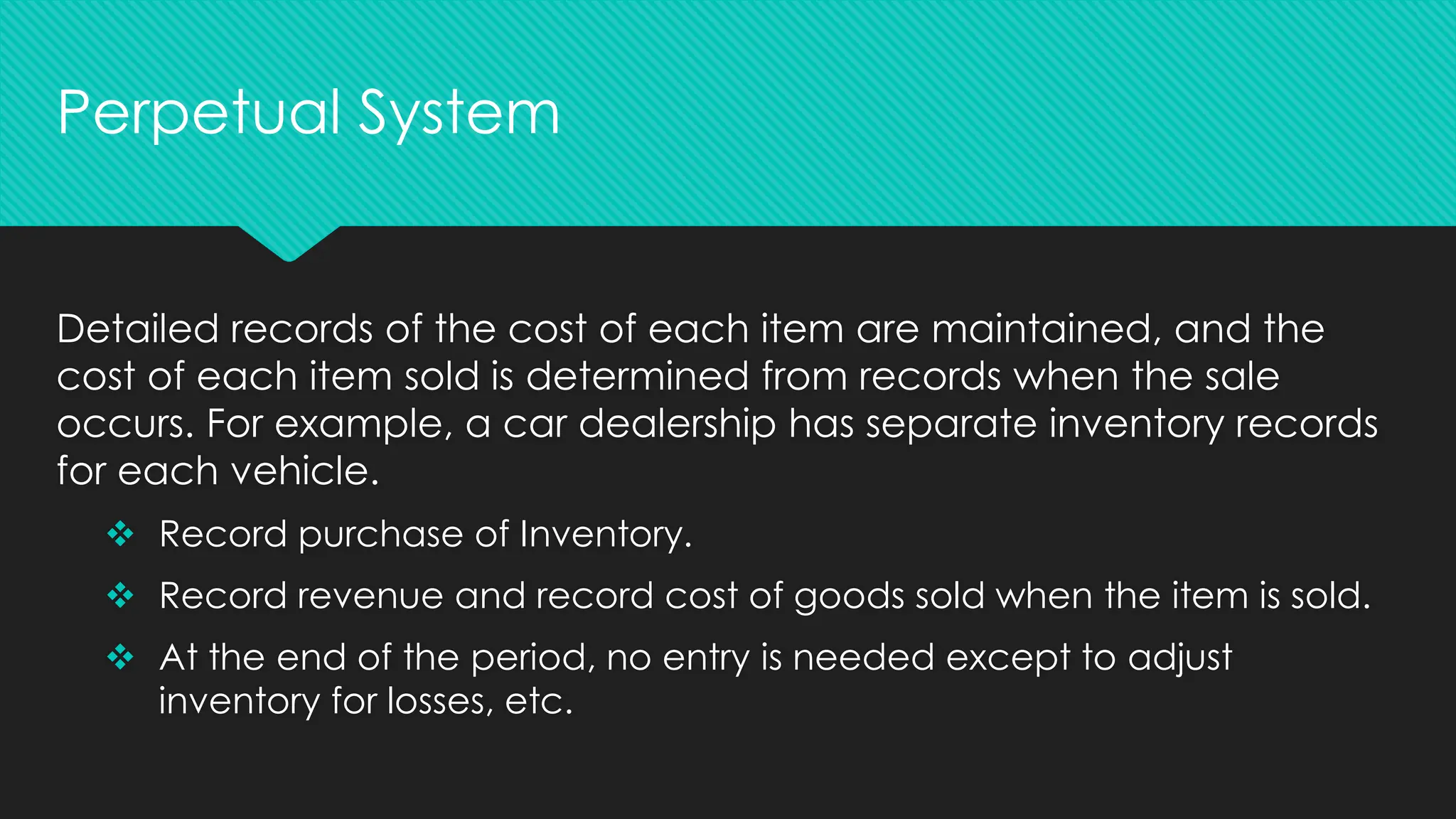 Detailed records of the cost of each item are maintained, and the
cost of each item sold is determined from records when the sale
occurs. For example, a car dealership has separate inventory records
for each vehicle.
❖ Record purchase of Inventory.
❖ Record revenue and record cost of goods sold when the item is sold.
❖ At the end of the period, no entry is needed except to adjust
inventory for losses, etc.
Perpetual System
 