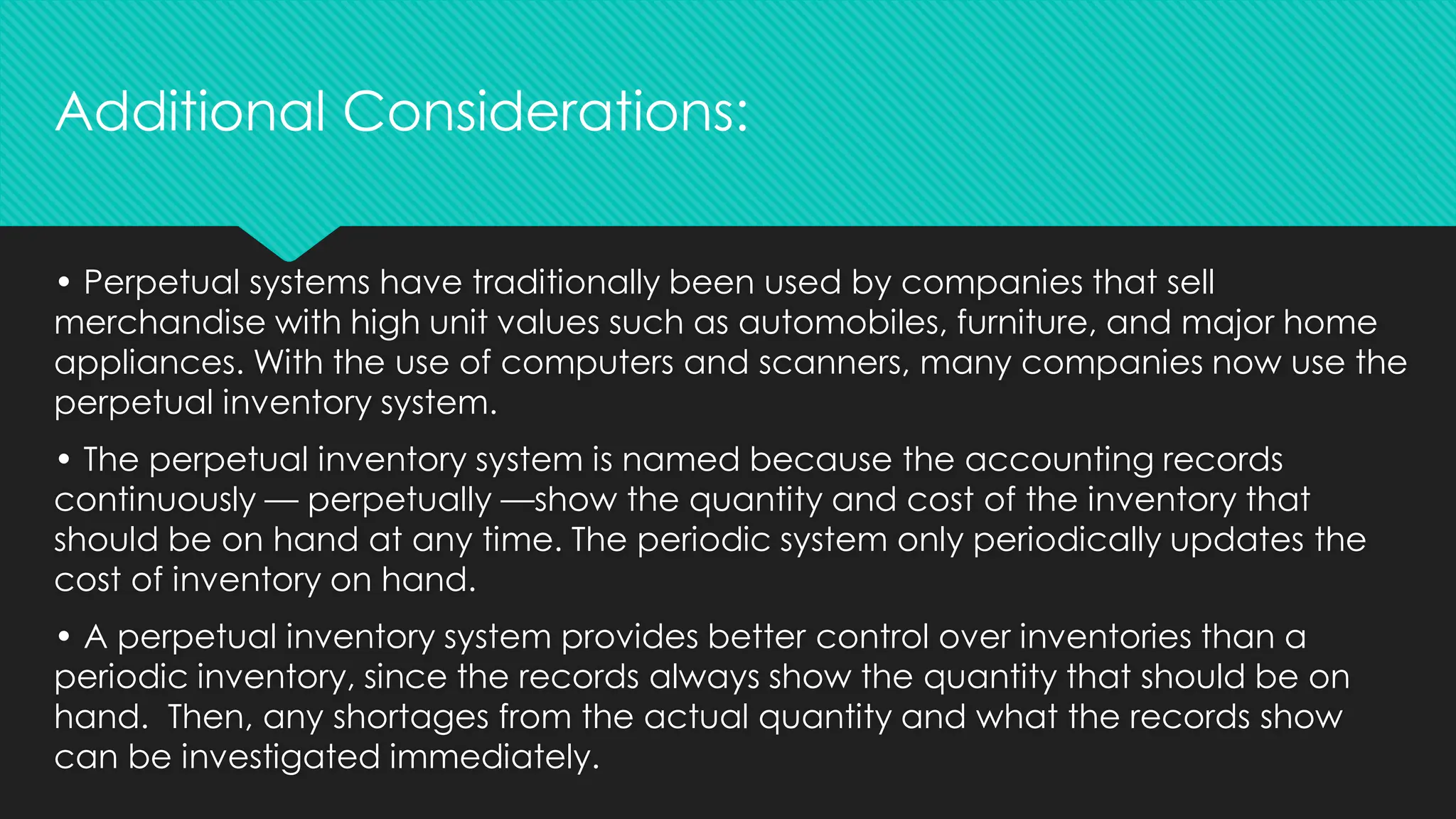 • Perpetual systems have traditionally been used by companies that sell
merchandise with high unit values such as automobiles, furniture, and major home
appliances. With the use of computers and scanners, many companies now use the
perpetual inventory system.
• The perpetual inventory system is named because the accounting records
continuously — perpetually —show the quantity and cost of the inventory that
should be on hand at any time. The periodic system only periodically updates the
cost of inventory on hand.
• A perpetual inventory system provides better control over inventories than a
periodic inventory, since the records always show the quantity that should be on
hand. Then, any shortages from the actual quantity and what the records show
can be investigated immediately.
Additional Considerations:
 