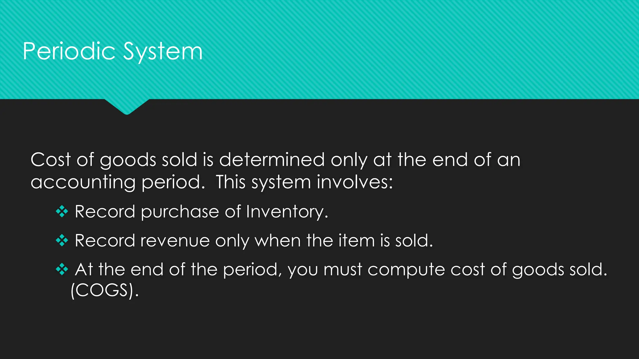 Cost of goods sold is determined only at the end of an
accounting period. This system involves:
❖ Record purchase of Inventory.
❖ Record revenue only when the item is sold.
❖ At the end of the period, you must compute cost of goods sold.
(COGS).
Periodic System
 