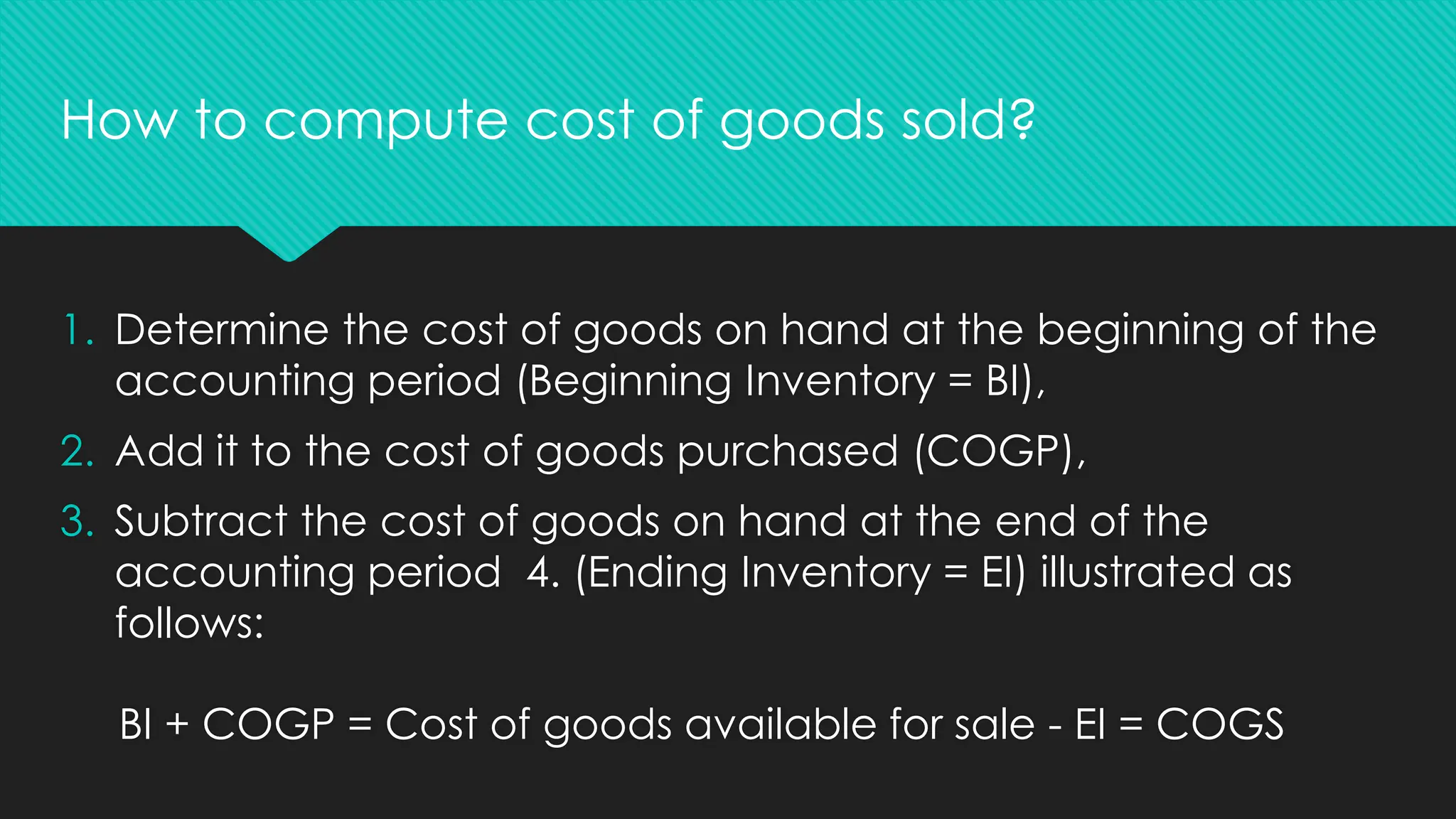 1. Determine the cost of goods on hand at the beginning of the
accounting period (Beginning Inventory = BI),
2. Add it to the cost of goods purchased (COGP),
3. Subtract the cost of goods on hand at the end of the
accounting period 4. (Ending Inventory = EI) illustrated as
follows:
BI + COGP = Cost of goods available for sale - EI = COGS
How to compute cost of goods sold?
 