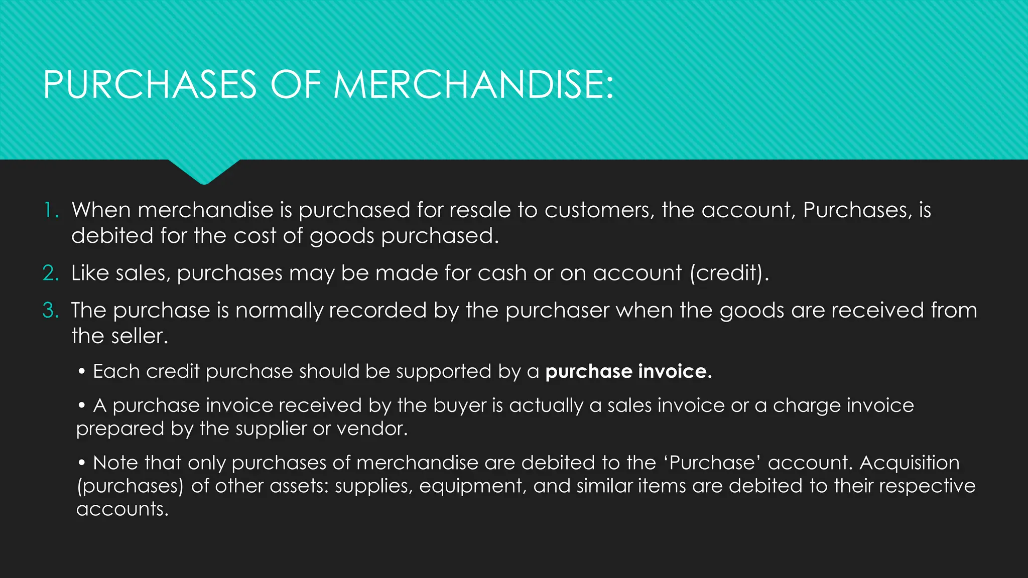 1. When merchandise is purchased for resale to customers, the account, Purchases, is
debited for the cost of goods purchased.
2. Like sales, purchases may be made for cash or on account (credit).
3. The purchase is normally recorded by the purchaser when the goods are received from
the seller.
• Each credit purchase should be supported by a purchase invoice.
• A purchase invoice received by the buyer is actually a sales invoice or a charge invoice
prepared by the supplier or vendor.
• Note that only purchases of merchandise are debited to the ‘Purchase’ account. Acquisition
(purchases) of other assets: supplies, equipment, and similar items are debited to their respective
accounts.
PURCHASES OF MERCHANDISE:
 