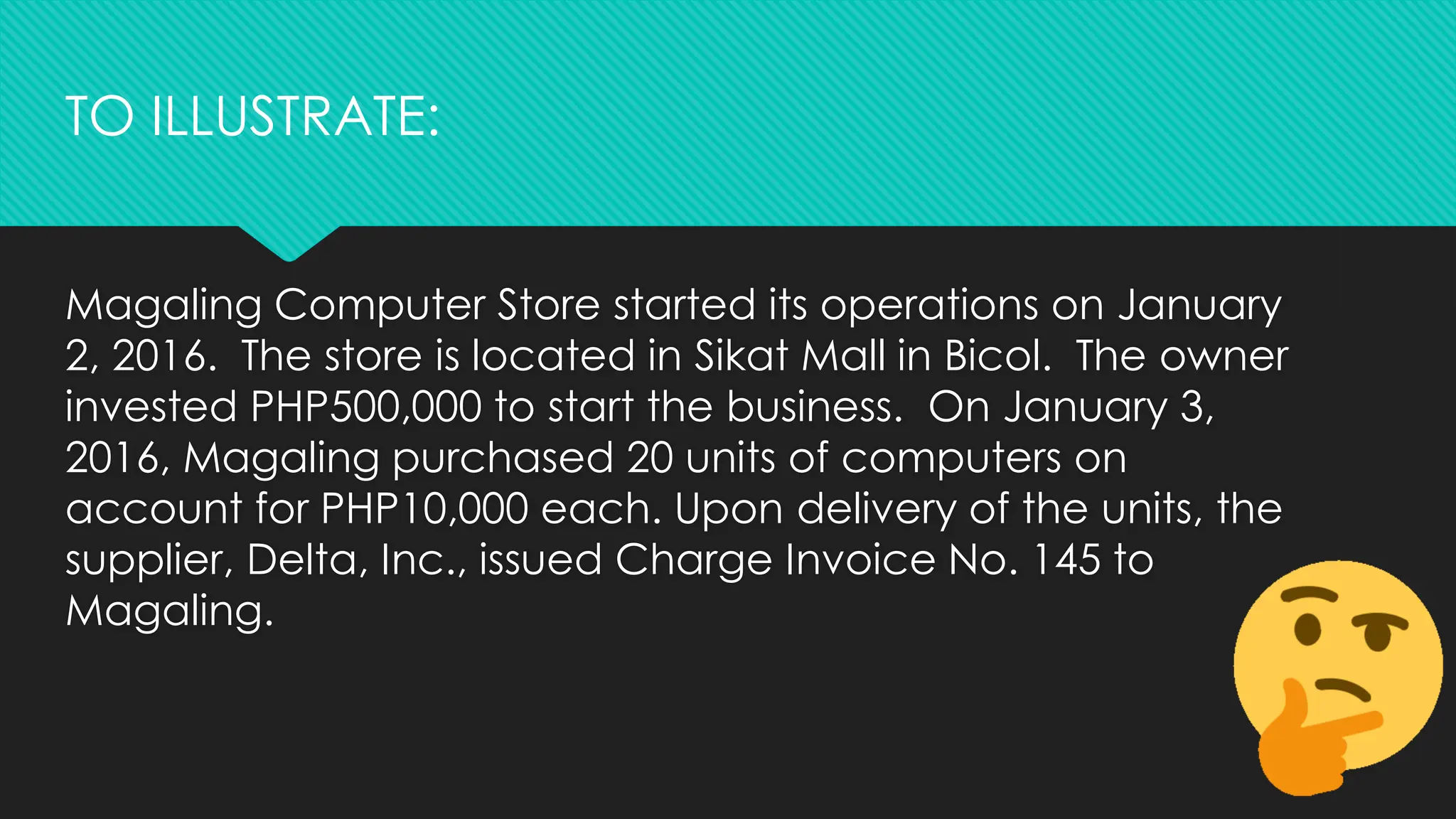 Magaling Computer Store started its operations on January
2, 2016. The store is located in Sikat Mall in Bicol. The owner
invested PHP500,000 to start the business. On January 3,
2016, Magaling purchased 20 units of computers on
account for PHP10,000 each. Upon delivery of the units, the
supplier, Delta, Inc., issued Charge Invoice No. 145 to
Magaling.
TO ILLUSTRATE:
 