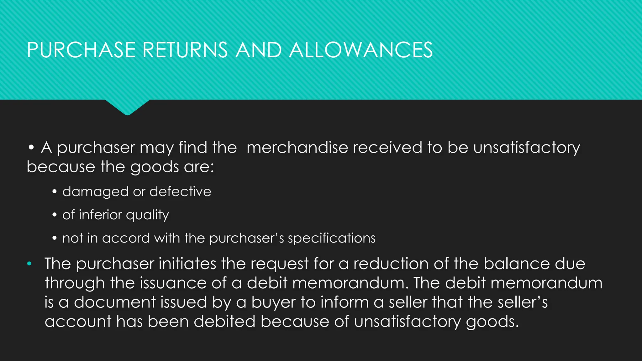 • A purchaser may find the merchandise received to be unsatisfactory
because the goods are:
• damaged or defective
• of inferior quality
• not in accord with the purchaser’s specifications
• The purchaser initiates the request for a reduction of the balance due
through the issuance of a debit memorandum. The debit memorandum
is a document issued by a buyer to inform a seller that the seller’s
account has been debited because of unsatisfactory goods.
PURCHASE RETURNS AND ALLOWANCES
 