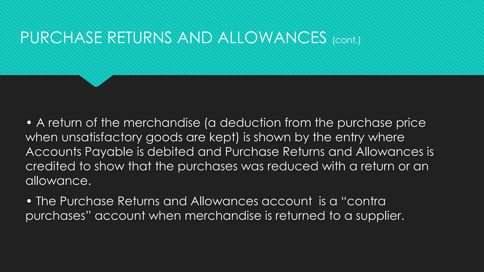 • A return of the merchandise (a deduction from the purchase price
when unsatisfactory goods are kept) is shown by the entry where
Accounts Payable is debited and Purchase Returns and Allowances is
credited to show that the purchases was reduced with a return or an
allowance.
• The Purchase Returns and Allowances account is a “contra
purchases” account when merchandise is returned to a supplier.
PURCHASE RETURNS AND ALLOWANCES (cont.)
 