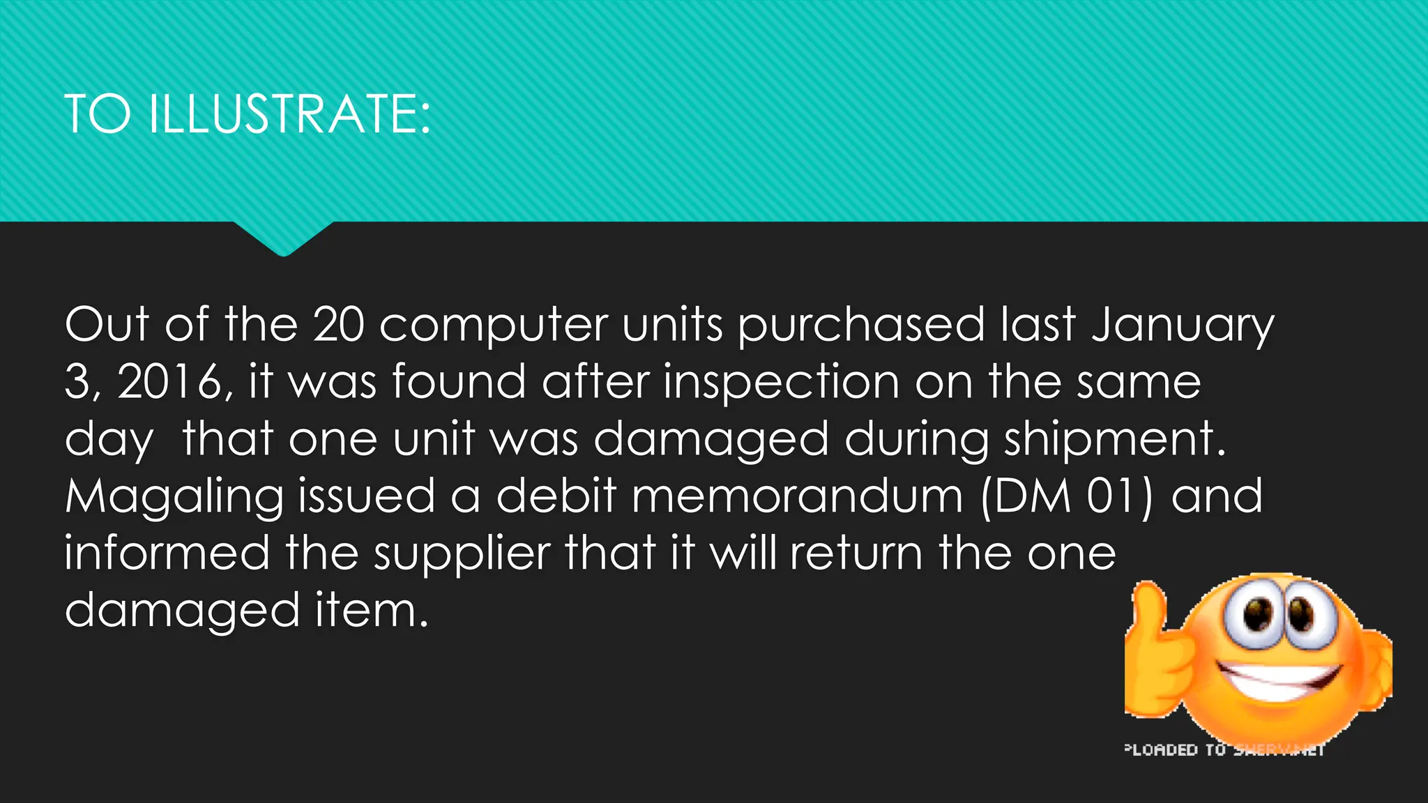 Out of the 20 computer units purchased last January
3, 2016, it was found after inspection on the same
day that one unit was damaged during shipment.
Magaling issued a debit memorandum (DM 01) and
informed the supplier that it will return the one
damaged item.
TO ILLUSTRATE:
 