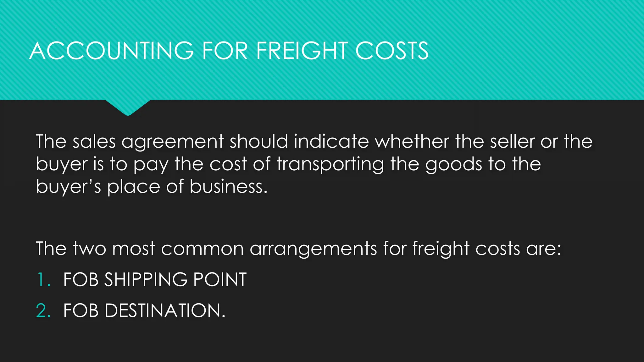 The sales agreement should indicate whether the seller or the
buyer is to pay the cost of transporting the goods to the
buyer’s place of business.
The two most common arrangements for freight costs are:
1. FOB SHIPPING POINT
2. FOB DESTINATION.
ACCOUNTING FOR FREIGHT COSTS
 