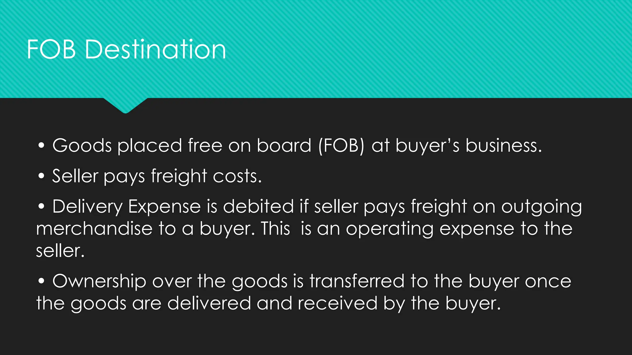 • Goods placed free on board (FOB) at buyer’s business.
• Seller pays freight costs.
• Delivery Expense is debited if seller pays freight on outgoing
merchandise to a buyer. This is an operating expense to the
seller.
• Ownership over the goods is transferred to the buyer once
the goods are delivered and received by the buyer.
FOB Destination
 