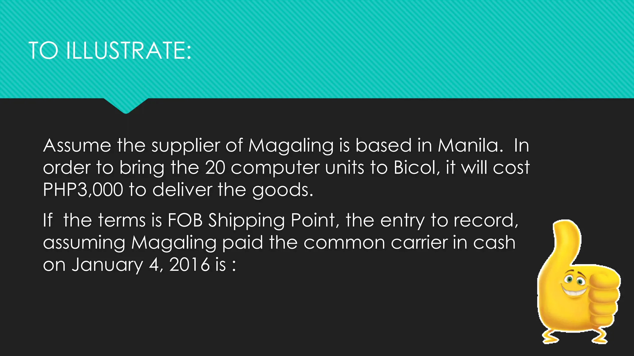 Assume the supplier of Magaling is based in Manila. In
order to bring the 20 computer units to Bicol, it will cost
PHP3,000 to deliver the goods.
If the terms is FOB Shipping Point, the entry to record,
assuming Magaling paid the common carrier in cash
on January 4, 2016 is :
TO ILLUSTRATE:
 