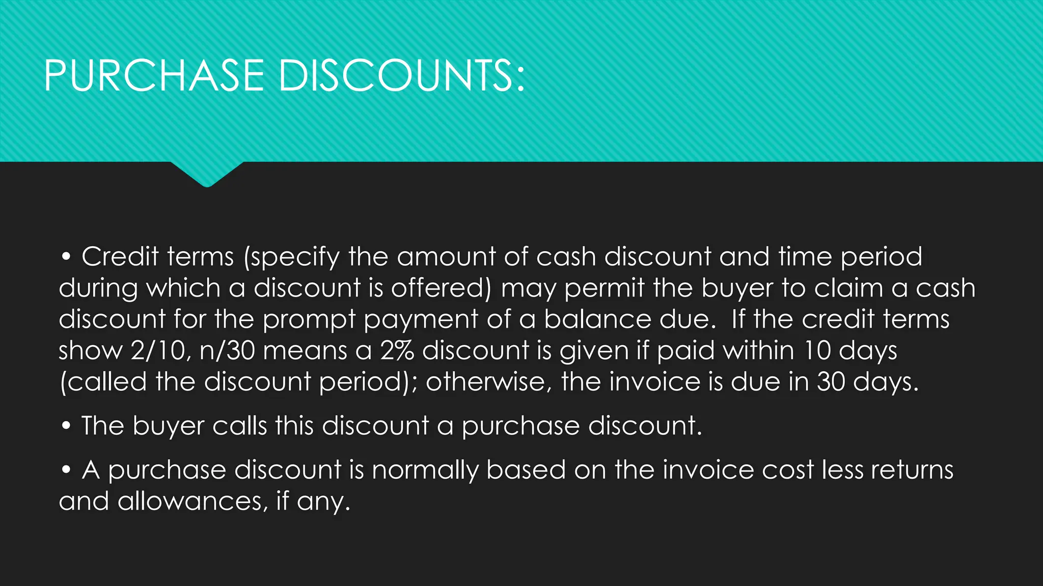 • Credit terms (specify the amount of cash discount and time period
during which a discount is offered) may permit the buyer to claim a cash
discount for the prompt payment of a balance due. If the credit terms
show 2/10, n/30 means a 2% discount is given if paid within 10 days
(called the discount period); otherwise, the invoice is due in 30 days.
• The buyer calls this discount a purchase discount.
• A purchase discount is normally based on the invoice cost less returns
and allowances, if any.
PURCHASE DISCOUNTS:
 
