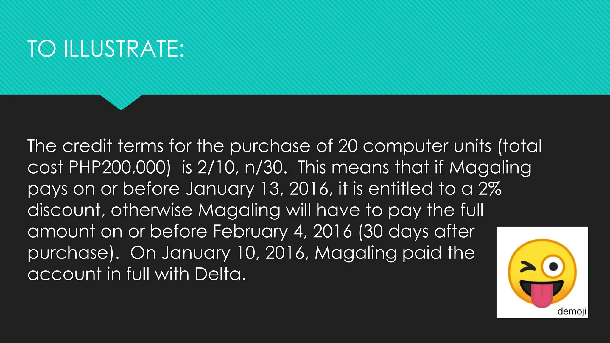 The credit terms for the purchase of 20 computer units (total
cost PHP200,000) is 2/10, n/30. This means that if Magaling
pays on or before January 13, 2016, it is entitled to a 2%
discount, otherwise Magaling will have to pay the full
amount on or before February 4, 2016 (30 days after
purchase). On January 10, 2016, Magaling paid the
account in full with Delta.
TO ILLUSTRATE:
 