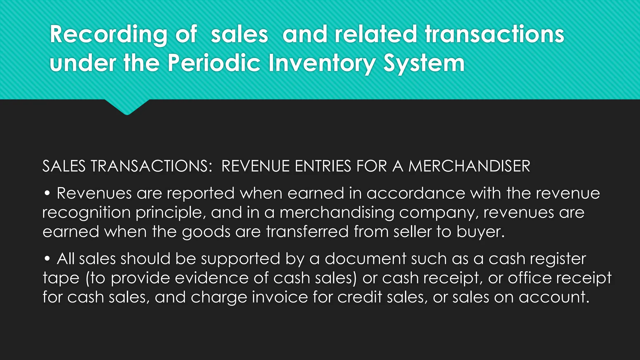 Recording of sales and related transactions
under the Periodic Inventory System
SALES TRANSACTIONS: REVENUE ENTRIES FOR A MERCHANDISER
• Revenues are reported when earned in accordance with the revenue
recognition principle, and in a merchandising company, revenues are
earned when the goods are transferred from seller to buyer.
• All sales should be supported by a document such as a cash register
tape (to provide evidence of cash sales) or cash receipt, or office receipt
for cash sales, and charge invoice for credit sales, or sales on account.
 