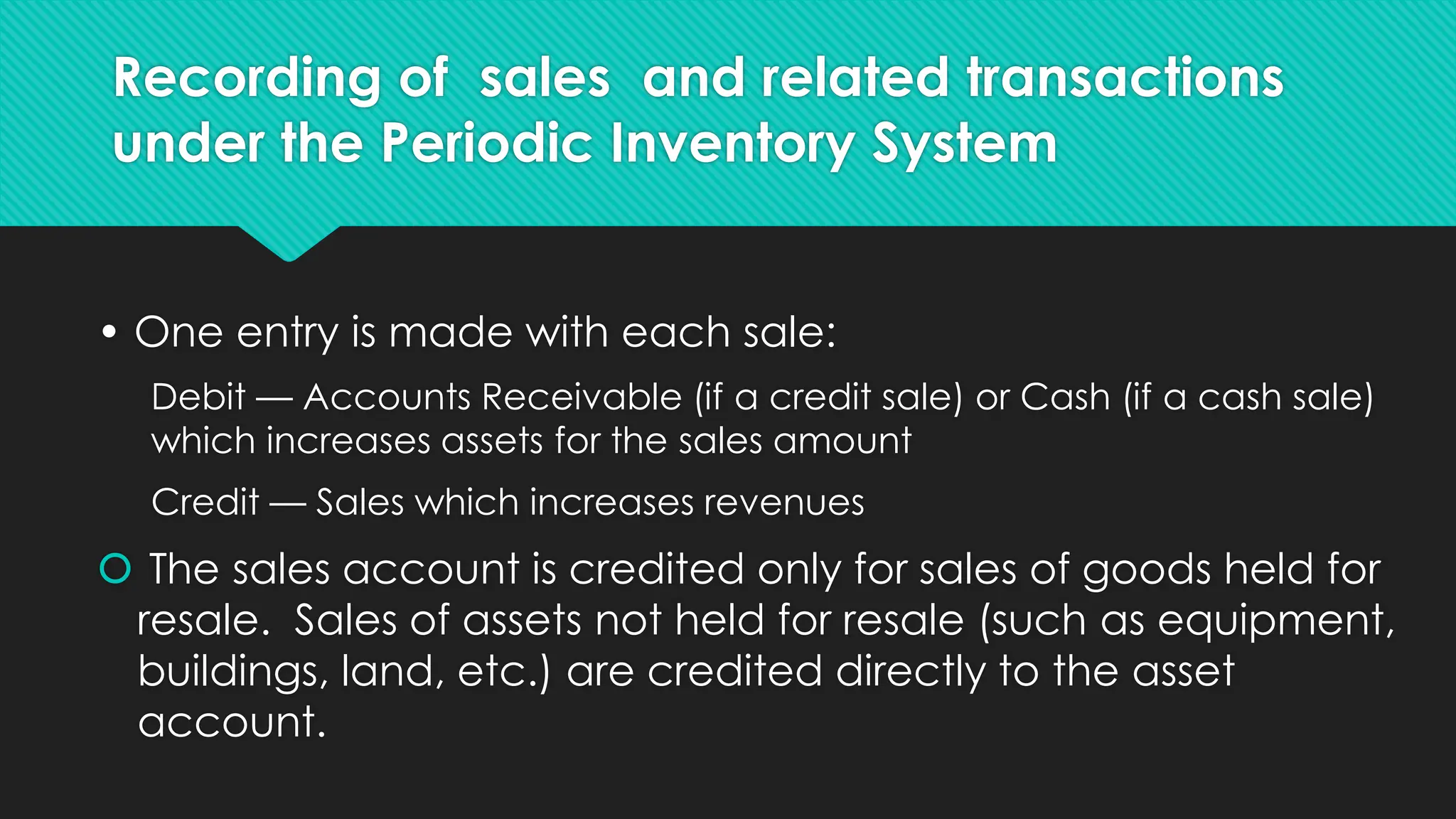 Recording of sales and related transactions
under the Periodic Inventory System
• One entry is made with each sale:
Debit — Accounts Receivable (if a credit sale) or Cash (if a cash sale)
which increases assets for the sales amount
Credit — Sales which increases revenues
 The sales account is credited only for sales of goods held for
resale. Sales of assets not held for resale (such as equipment,
buildings, land, etc.) are credited directly to the asset
account.
 