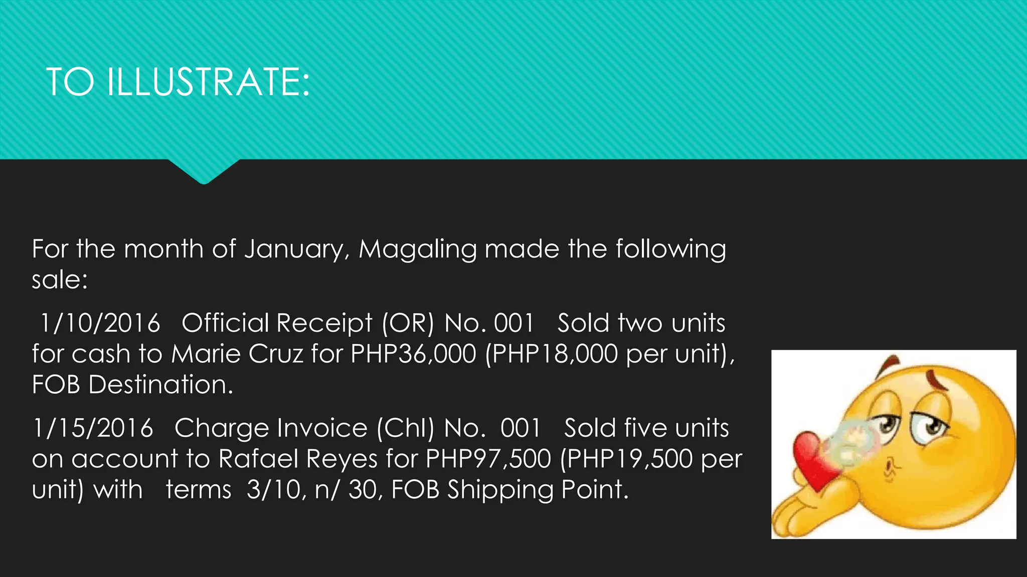 For the month of January, Magaling made the following
sale:
1/10/2016 Official Receipt (OR) No. 001 Sold two units
for cash to Marie Cruz for PHP36,000 (PHP18,000 per unit),
FOB Destination.
1/15/2016 Charge Invoice (ChI) No. 001 Sold five units
on account to Rafael Reyes for PHP97,500 (PHP19,500 per
unit) with terms 3/10, n/ 30, FOB Shipping Point.
TO ILLUSTRATE:
 