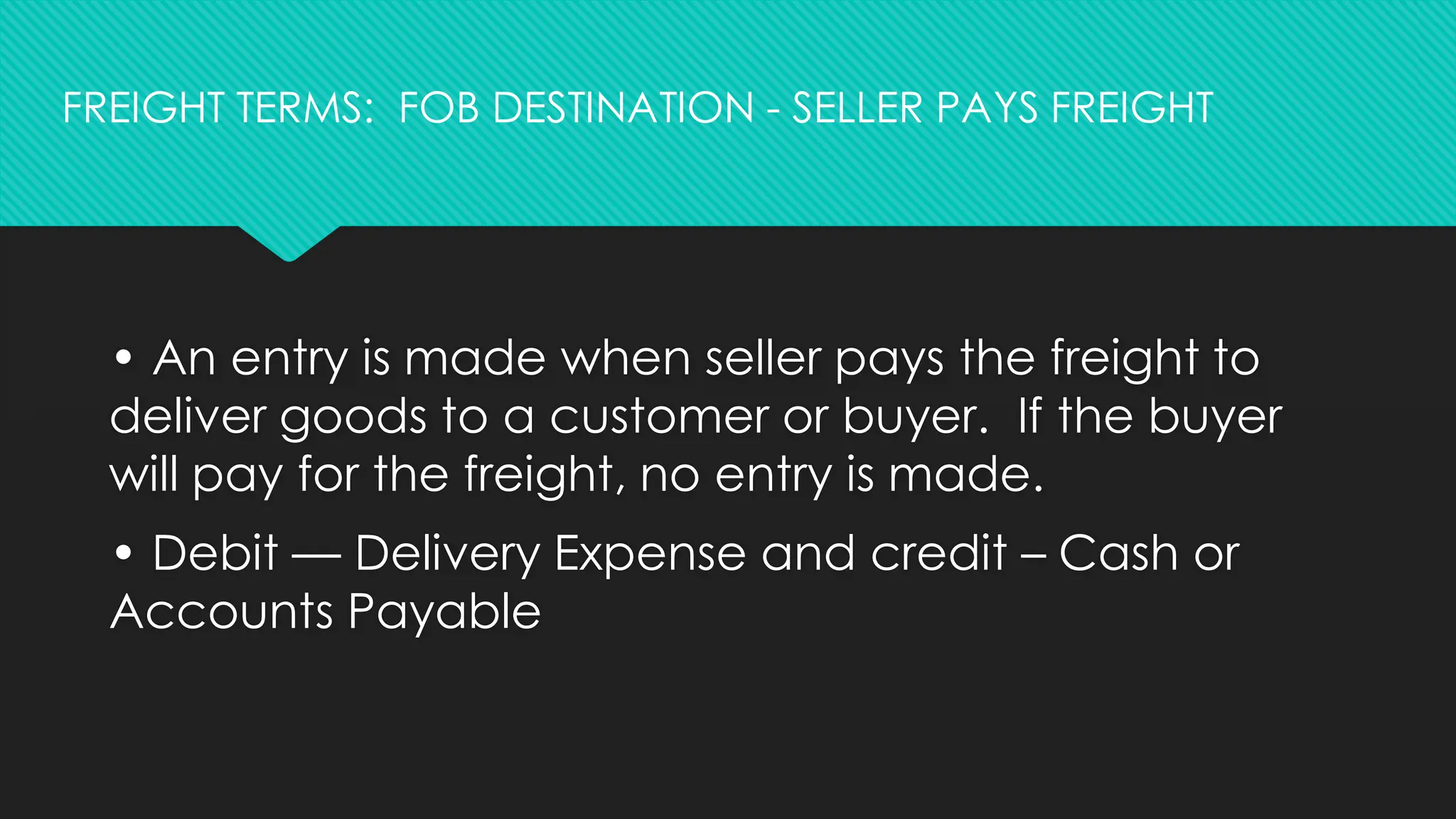• An entry is made when seller pays the freight to
deliver goods to a customer or buyer. If the buyer
will pay for the freight, no entry is made.
• Debit — Delivery Expense and credit – Cash or
Accounts Payable
FREIGHT TERMS: FOB DESTINATION - SELLER PAYS FREIGHT
 