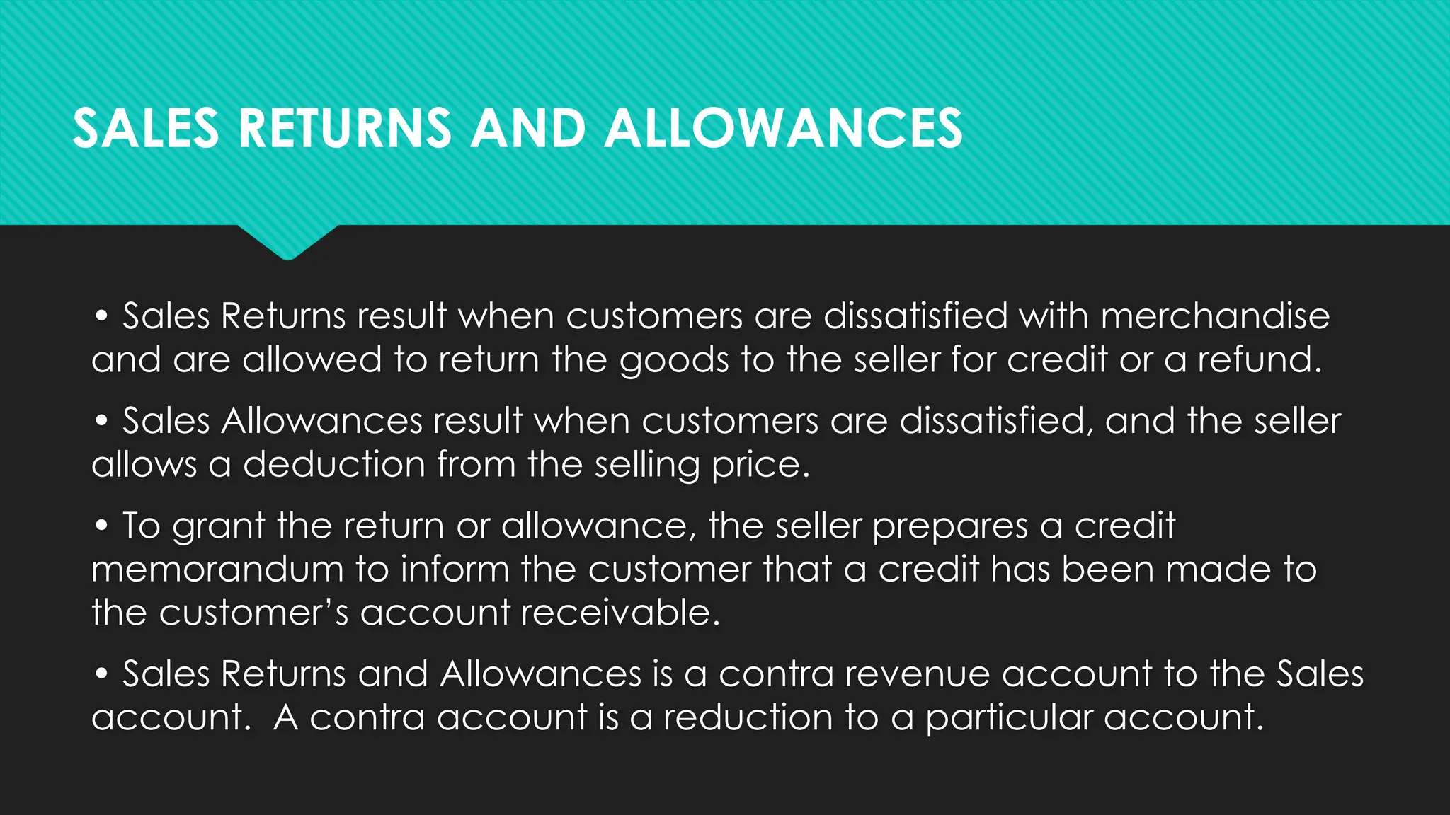 • Sales Returns result when customers are dissatisfied with merchandise
and are allowed to return the goods to the seller for credit or a refund.
• Sales Allowances result when customers are dissatisfied, and the seller
allows a deduction from the selling price.
• To grant the return or allowance, the seller prepares a credit
memorandum to inform the customer that a credit has been made to
the customer’s account receivable.
• Sales Returns and Allowances is a contra revenue account to the Sales
account. A contra account is a reduction to a particular account.
SALES RETURNS AND ALLOWANCES
 