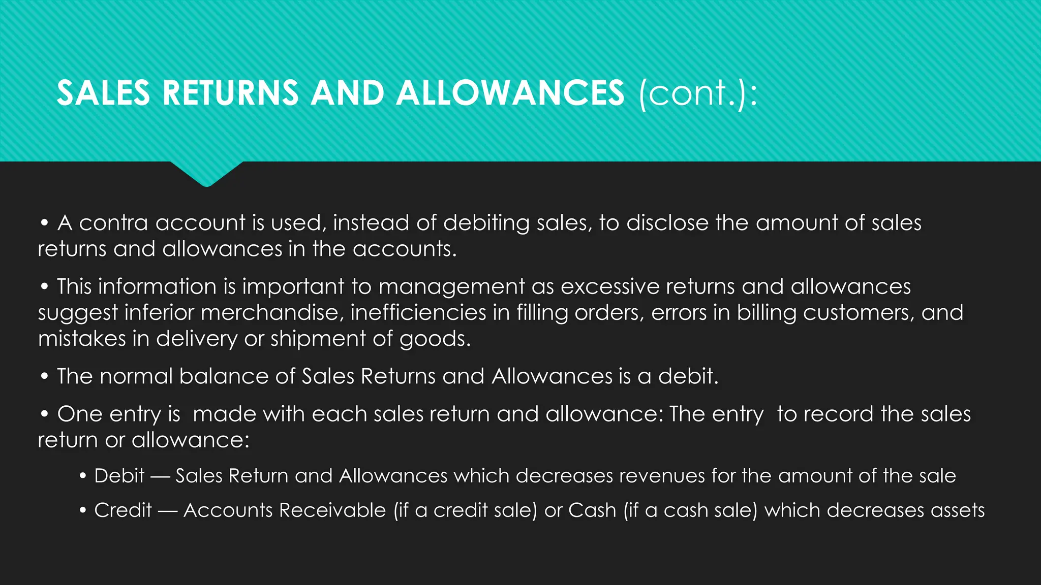 • A contra account is used, instead of debiting sales, to disclose the amount of sales
returns and allowances in the accounts.
• This information is important to management as excessive returns and allowances
suggest inferior merchandise, inefficiencies in filling orders, errors in billing customers, and
mistakes in delivery or shipment of goods.
• The normal balance of Sales Returns and Allowances is a debit.
• One entry is made with each sales return and allowance: The entry to record the sales
return or allowance:
• Debit — Sales Return and Allowances which decreases revenues for the amount of the sale
• Credit — Accounts Receivable (if a credit sale) or Cash (if a cash sale) which decreases assets
SALES RETURNS AND ALLOWANCES (cont.):
 