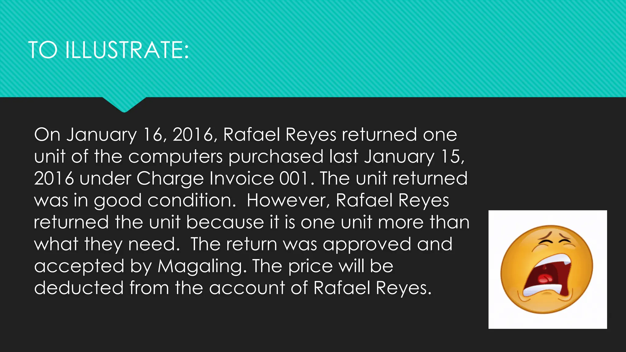 On January 16, 2016, Rafael Reyes returned one
unit of the computers purchased last January 15,
2016 under Charge Invoice 001. The unit returned
was in good condition. However, Rafael Reyes
returned the unit because it is one unit more than
what they need. The return was approved and
accepted by Magaling. The price will be
deducted from the account of Rafael Reyes.
TO ILLUSTRATE:
 