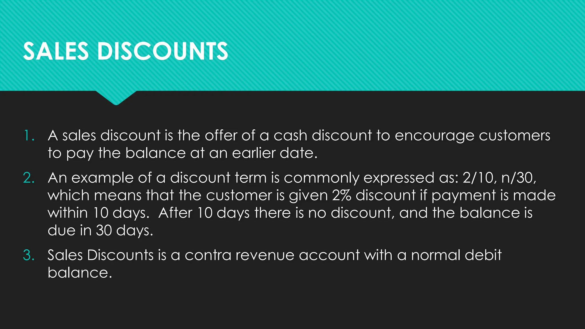 1. A sales discount is the offer of a cash discount to encourage customers
to pay the balance at an earlier date.
2. An example of a discount term is commonly expressed as: 2/10, n/30,
which means that the customer is given 2% discount if payment is made
within 10 days. After 10 days there is no discount, and the balance is
due in 30 days.
3. Sales Discounts is a contra revenue account with a normal debit
balance.
SALES DISCOUNTS
 