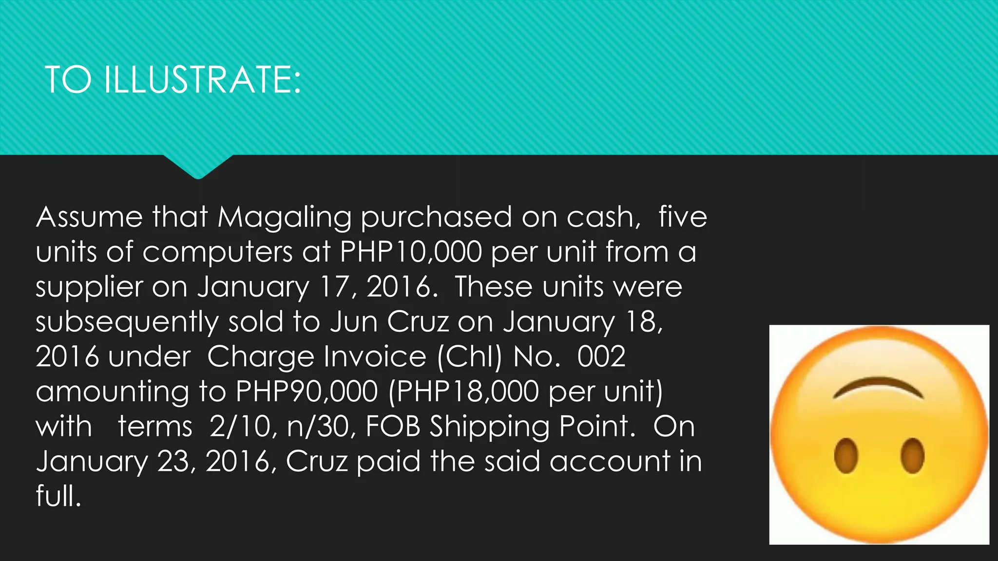 Assume that Magaling purchased on cash, five
units of computers at PHP10,000 per unit from a
supplier on January 17, 2016. These units were
subsequently sold to Jun Cruz on January 18,
2016 under Charge Invoice (ChI) No. 002
amounting to PHP90,000 (PHP18,000 per unit)
with terms 2/10, n/30, FOB Shipping Point. On
January 23, 2016, Cruz paid the said account in
full.
TO ILLUSTRATE:
 