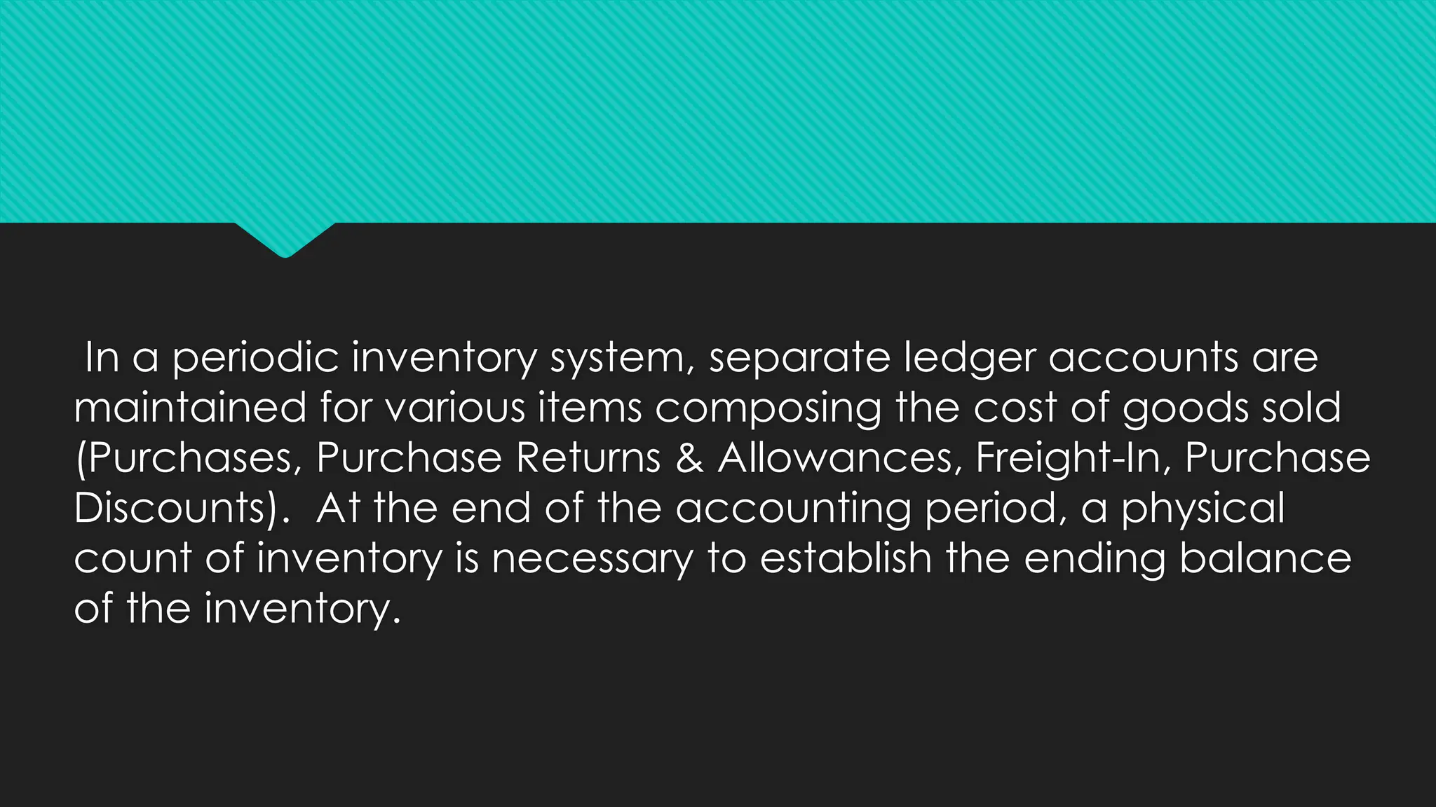 In a periodic inventory system, separate ledger accounts are
maintained for various items composing the cost of goods sold
(Purchases, Purchase Returns & Allowances, Freight-In, Purchase
Discounts). At the end of the accounting period, a physical
count of inventory is necessary to establish the ending balance
of the inventory.
 