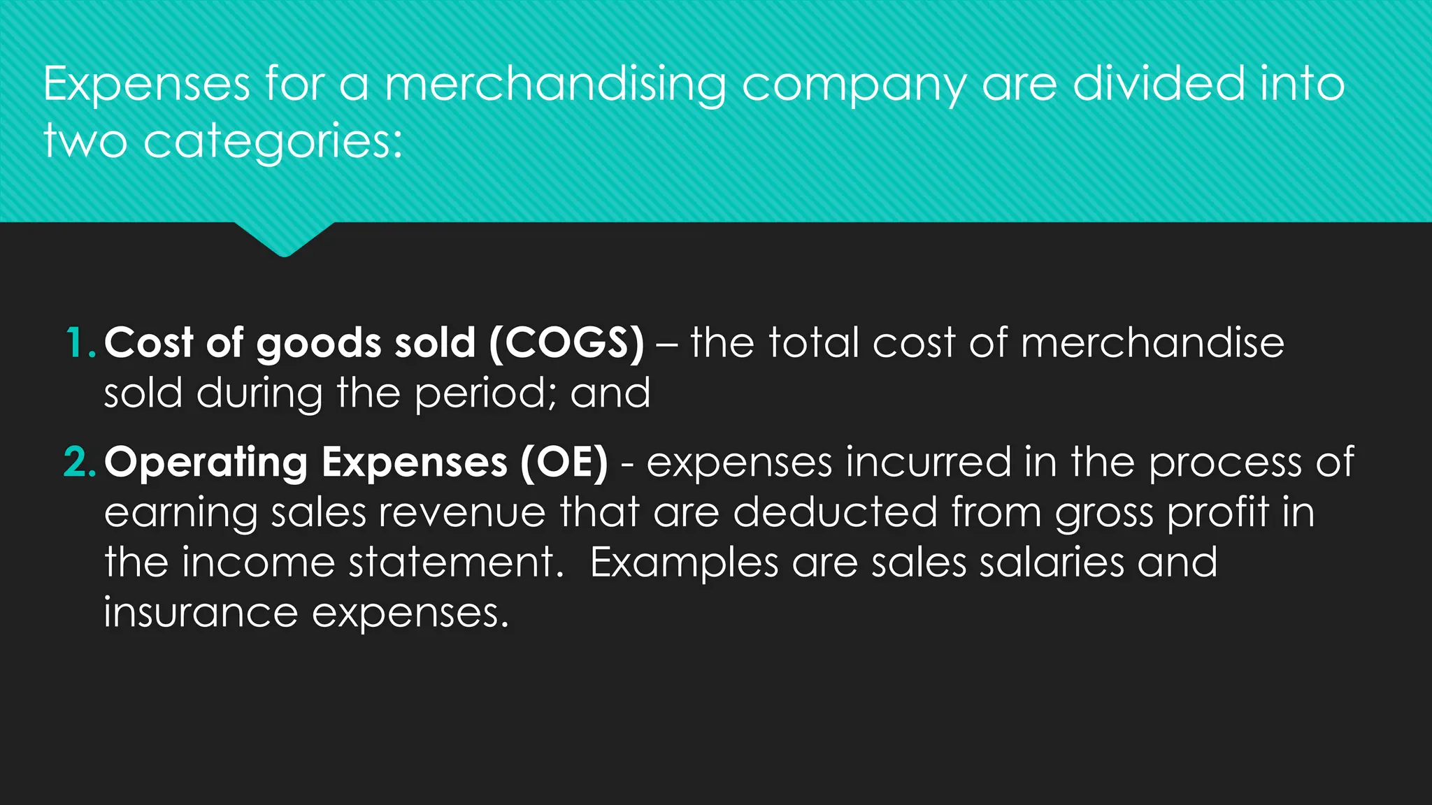 1.Cost of goods sold (COGS) – the total cost of merchandise
sold during the period; and
2.Operating Expenses (OE) - expenses incurred in the process of
earning sales revenue that are deducted from gross profit in
the income statement. Examples are sales salaries and
insurance expenses.
Expenses for a merchandising company are divided into
two categories:
 