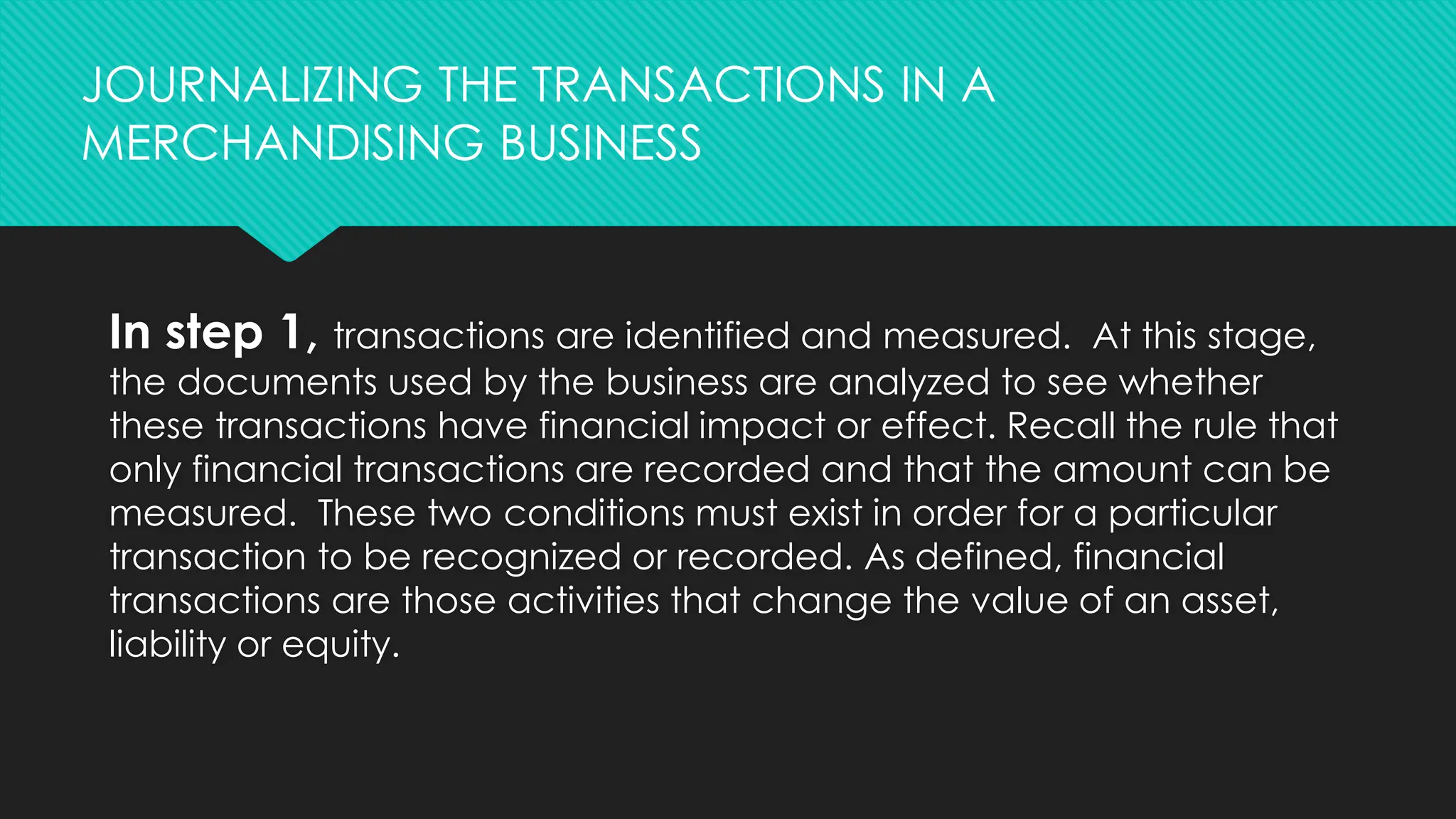 In step 1, transactions are identified and measured. At this stage,
the documents used by the business are analyzed to see whether
these transactions have financial impact or effect. Recall the rule that
only financial transactions are recorded and that the amount can be
measured. These two conditions must exist in order for a particular
transaction to be recognized or recorded. As defined, financial
transactions are those activities that change the value of an asset,
liability or equity.
JOURNALIZING THE TRANSACTIONS IN A
MERCHANDISING BUSINESS
 