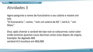 Atividades 3
Agora pergunte o nome do funcionário e seu salário e mostre em
tela
"O funcionário ", nome, " tem um salário de R$ ", Sal:6:2, " em
Maio.“
Dica: após chamar a variável do tipo real se colocarmos :valor:valor
então teremos quantas casas decimais antes e/ou depois da virgula.
Exemplo: foi digitado 483
variável:4:3 resultara em 483,000
11
 