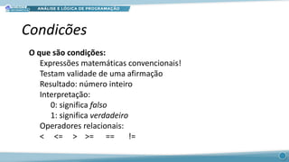 Condicões
O que são condições:
Expressões matemáticas convencionais!
Testam validade de uma afirmação
Resultado: número inteiro
Interpretação:
0: significa falso
1: significa verdadeiro
Operadores relacionais:
< <= > >= == !=
 