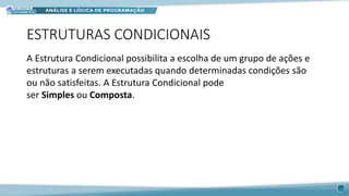 ESTRUTURAS CONDICIONAIS
A Estrutura Condicional possibilita a escolha de um grupo de ações e
estruturas a serem executadas quando determinadas condições são
ou não satisfeitas. A Estrutura Condicional pode
ser Simples ou Composta.
17
 