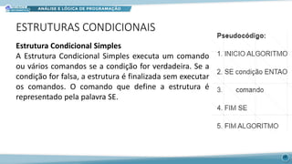 ESTRUTURAS CONDICIONAIS
Estrutura Condicional Simples
A Estrutura Condicional Simples executa um comando
ou vários comandos se a condição for verdadeira. Se a
condição for falsa, a estrutura é finalizada sem executar
os comandos. O comando que define a estrutura é
representado pela palavra SE.
18
 