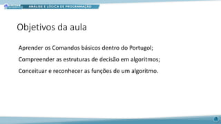 Objetivos da aula
Aprender os Comandos básicos dentro do Portugol;
Compreender as estruturas de decisão em algoritmos;
Conceituar e reconhecer as funções de um algoritmo.
2
 