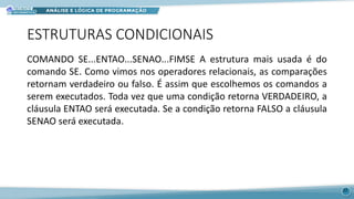 ESTRUTURAS CONDICIONAIS
COMANDO SE...ENTAO...SENAO...FIMSE A estrutura mais usada é do
comando SE. Como vimos nos operadores relacionais, as comparações
retornam verdadeiro ou falso. É assim que escolhemos os comandos a
serem executados. Toda vez que uma condição retorna VERDADEIRO, a
cláusula ENTAO será executada. Se a condição retorna FALSO a cláusula
SENAO será executada.
22
 