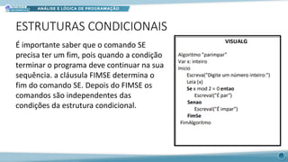 ESTRUTURAS CONDICIONAIS
É importante saber que o comando SE
precisa ter um fim, pois quando a condição
terminar o programa deve continuar na sua
sequência. a cláusula FIMSE determina o
fim do comando SE. Depois do FIMSE os
comandos são independentes das
condições da estrutura condicional.
23
 