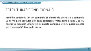 ESTRUTURAS CONDICIONAIS
26
Também podemos ter um comando SE dentro do outro. Se o comando
SE serve para executar até duas condições (verdadeira e falsa), se eu
necessito executar uma terceira, quarta condição, etc eu posso colocar
um comando SE dentro do outro.
 