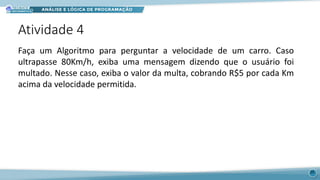 Atividade 4
29
Faça um Algoritmo para perguntar a velocidade de um carro. Caso
ultrapasse 80Km/h, exiba uma mensagem dizendo que o usuário foi
multado. Nesse caso, exiba o valor da multa, cobrando R$5 por cada Km
acima da velocidade permitida.
 