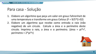 Para casa - Solução
1. Elabore um algoritmo que peça um valor em graus Fahrenheit de
uma temperatura e transforme em graus Celsius (F = 9/5*C+32)
2. Elabore um algoritmo que recebe como entrada o raio (não
negativo) de um circulo. Calcule a área e o perímetro deste
circulo. Imprima o raio, a área e o perímetro. (área = pi*r2,
perímetro = 2*pi*r)
3
 